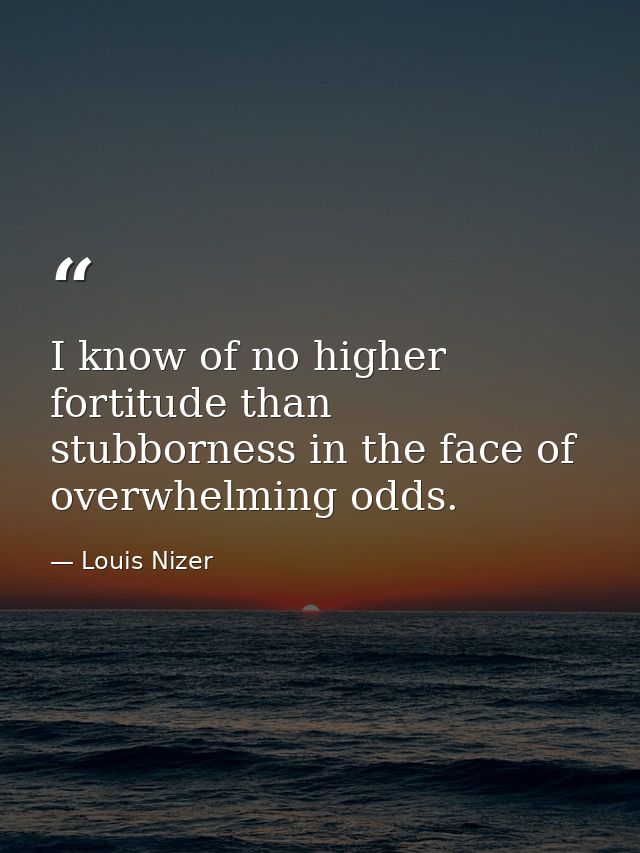 I know of no higher fortitude than stubborness in the face of overwhelming odds. — Louis Nizer