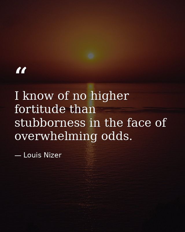 I know of no higher fortitude than stubborness in the face of overwhelming odds. — Louis Nizer