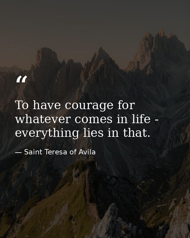 To have courage for whatever comes in life - everything lies in that. — Saint Teresa of Avila