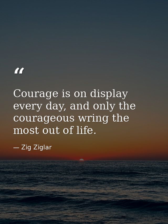 Courage is on display every day, and only the courageous wring the most out of life. — Zig Ziglar