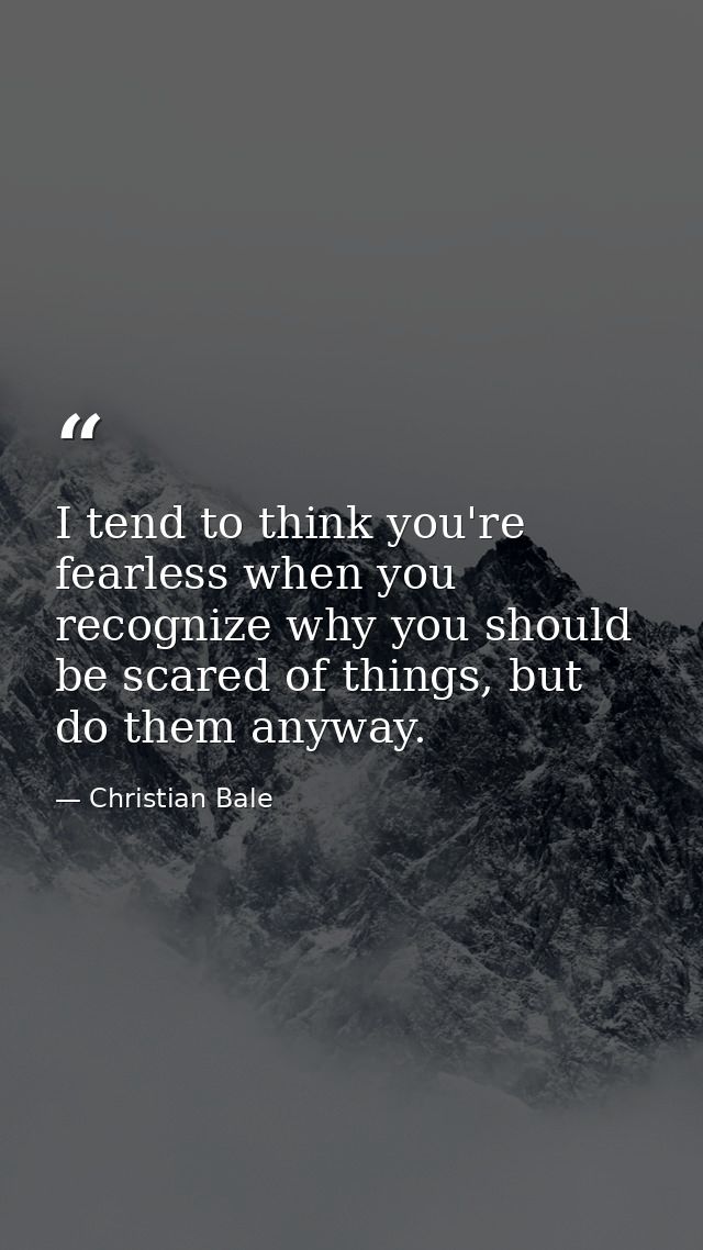 I tend to think you're fearless when you recognize why you should be scared of things, but do them anyway. — Christian Bale