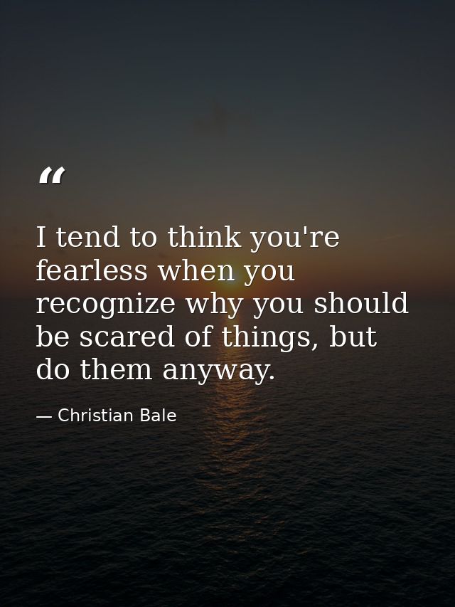 I tend to think you're fearless when you recognize why you should be scared of things, but do them anyway. — Christian Bale
