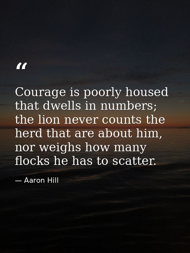 Courage is poorly housed that dwells in numbers; the lion never counts the herd that are about him, nor weighs how many  — Aaron Hill