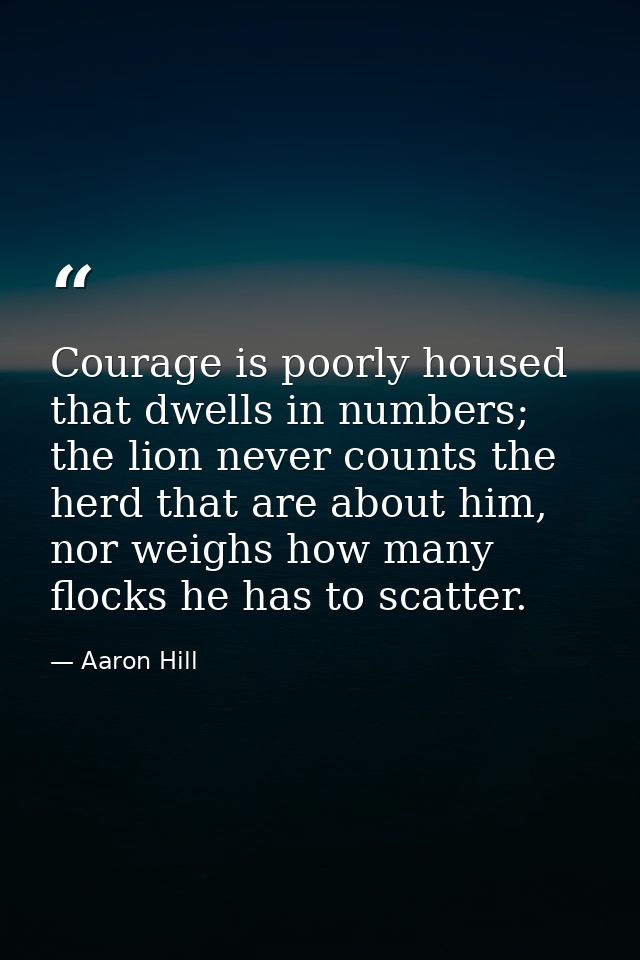 Courage is poorly housed that dwells in numbers; the lion never counts the herd that are about him, nor weighs how many  — Aaron Hill