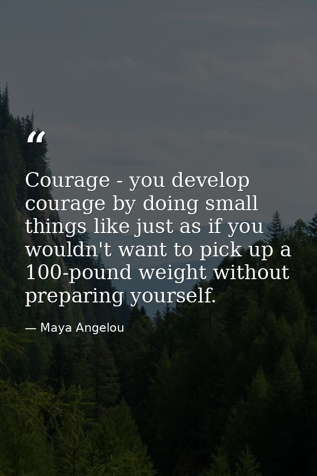 Courage - you develop courage by doing small things like just as if you wouldn't want to pick up a 100-pound weight with — Maya Angelou