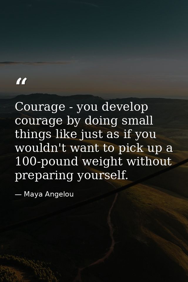 Courage - you develop courage by doing small things like just as if you wouldn't want to pick up a 100-pound weight with — Maya Angelou