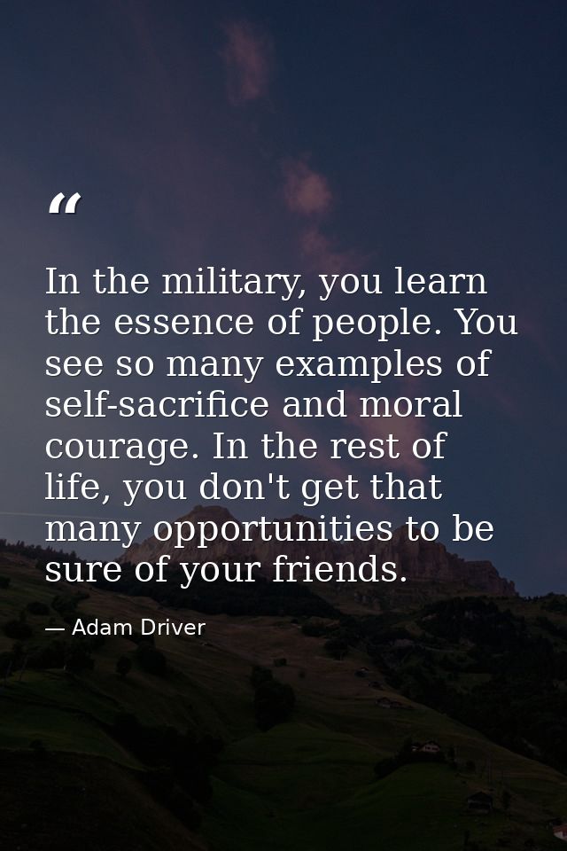 In the military, you learn the essence of people. You see so many examples of self-sacrifice and moral courage. In the r — Adam Driver