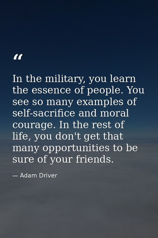 In the military, you learn the essence of people. You see so many examples of self-sacrifice and moral courage. In the r — Adam Driver