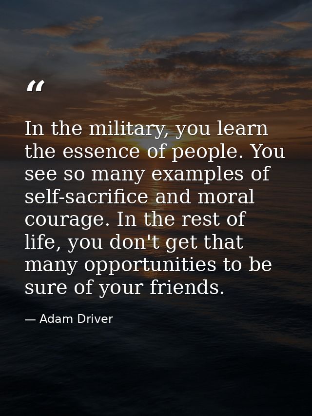 In the military, you learn the essence of people. You see so many examples of self-sacrifice and moral courage. In the r — Adam Driver