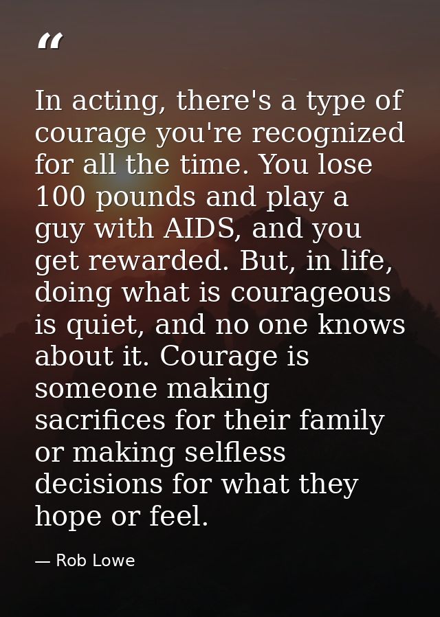 In acting, there's a type of courage you're recognized for all the time. You lose 100 pounds and play a guy with AIDS, a — Rob Lowe