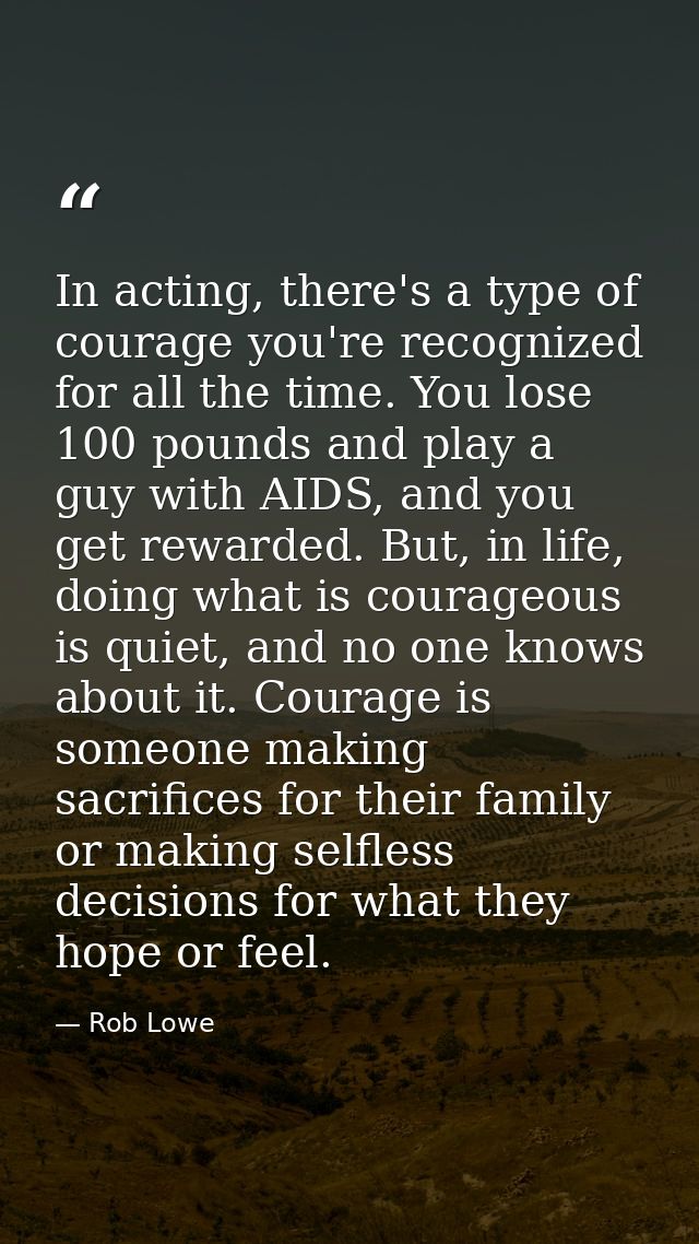 In acting, there's a type of courage you're recognized for all the time. You lose 100 pounds and play a guy with AIDS, a — Rob Lowe