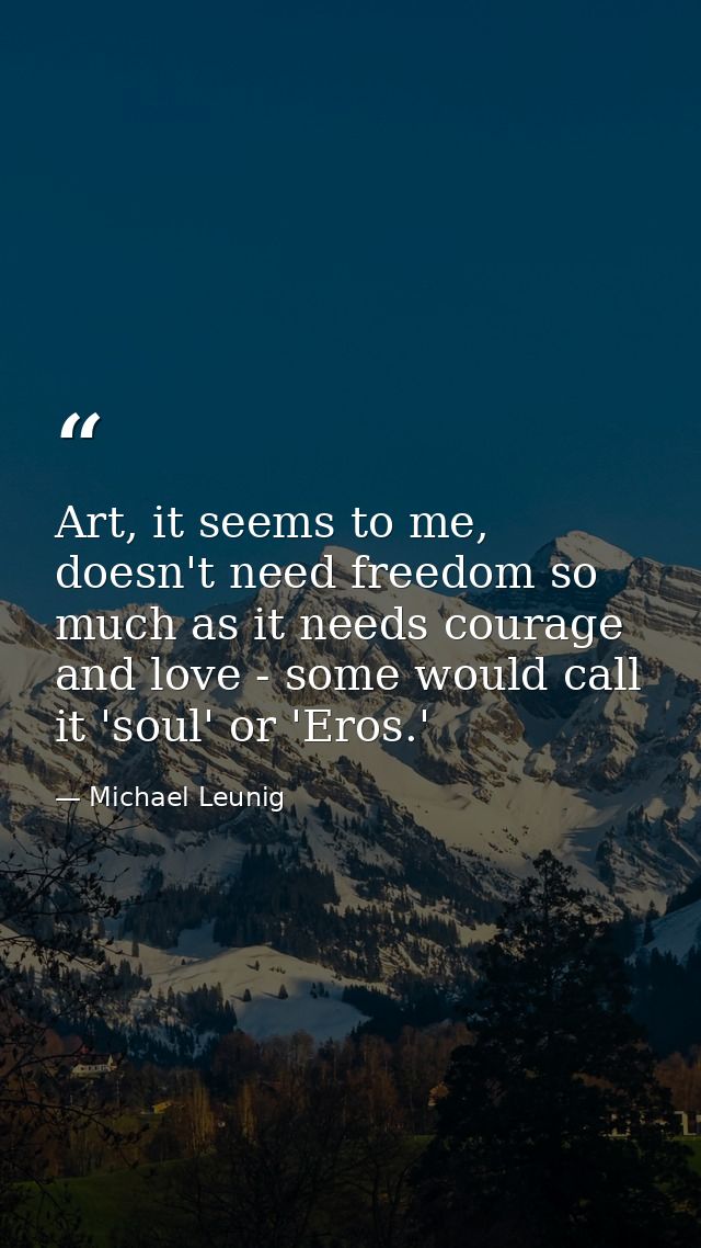Art, it seems to me, doesn't need freedom so much as it needs courage and love - some would call it 'soul' or 'Eros.' — Michael Leunig