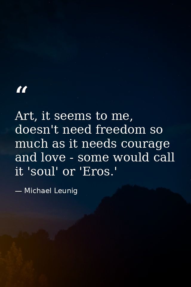 Art, it seems to me, doesn't need freedom so much as it needs courage and love - some would call it 'soul' or 'Eros.' — Michael Leunig