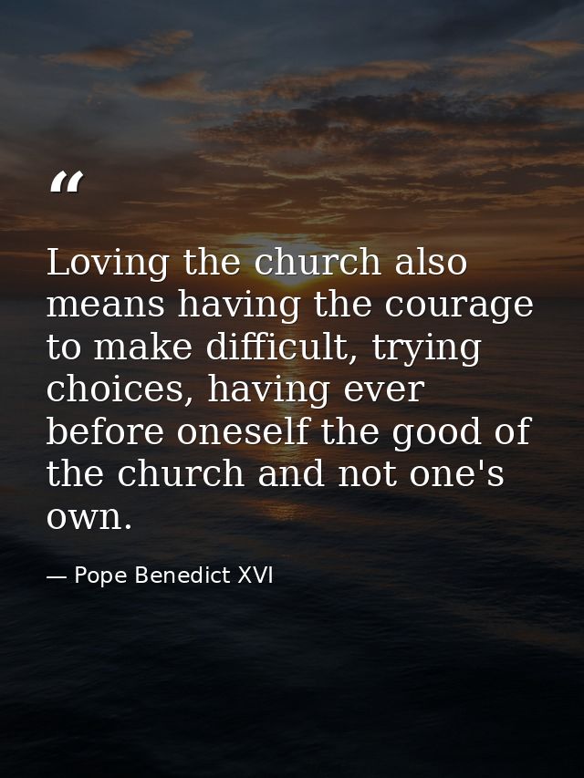 Loving the church also means having the courage to make difficult, trying choices, having ever before oneself the good o — Pope Benedict XVI