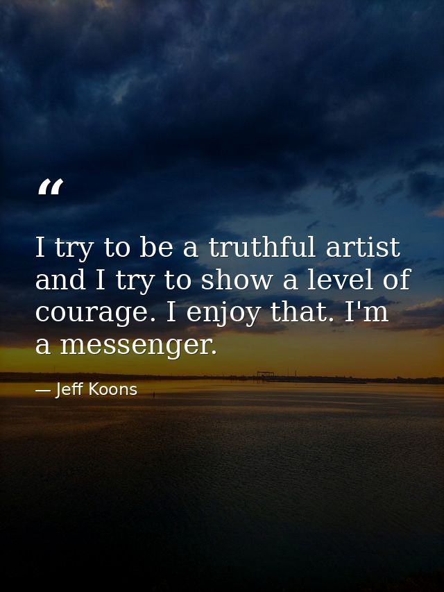 I try to be a truthful artist and I try to show a level of courage. I enjoy that. I'm a messenger. — Jeff Koons