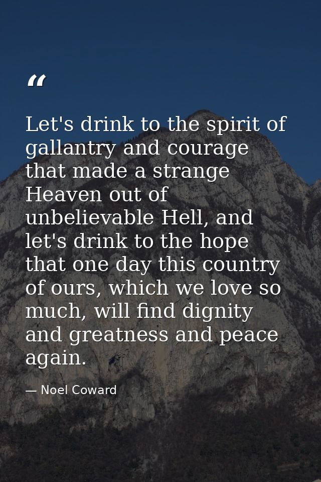 Let's drink to the spirit of gallantry and courage that made a strange Heaven out of unbelievable Hell, and let's drink  — Noel Coward