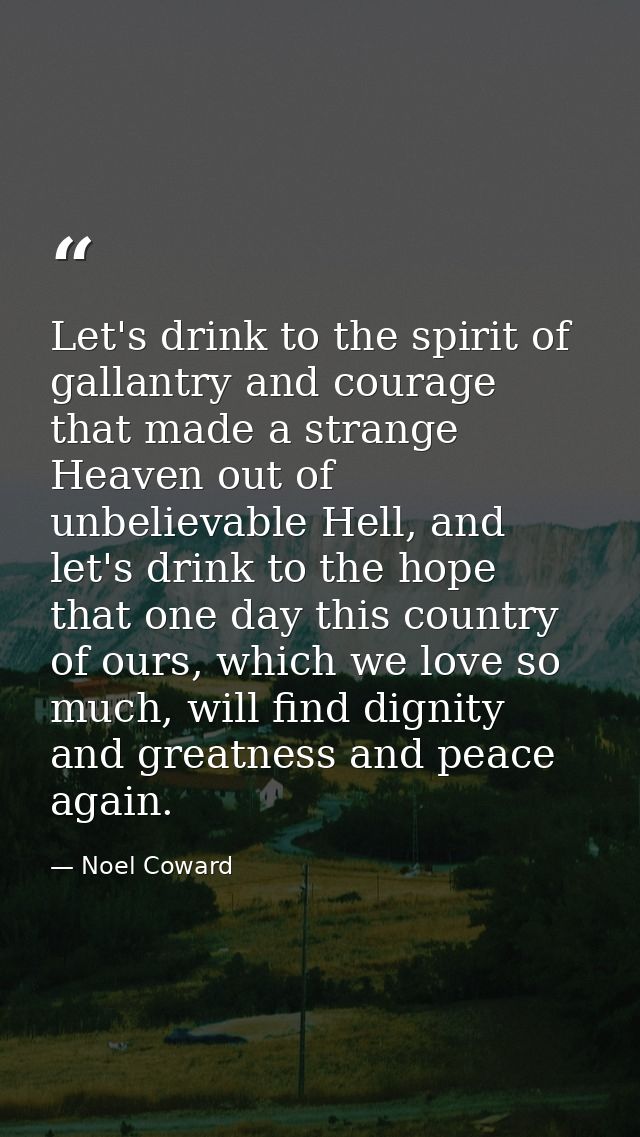 Let's drink to the spirit of gallantry and courage that made a strange Heaven out of unbelievable Hell, and let's drink  — Noel Coward