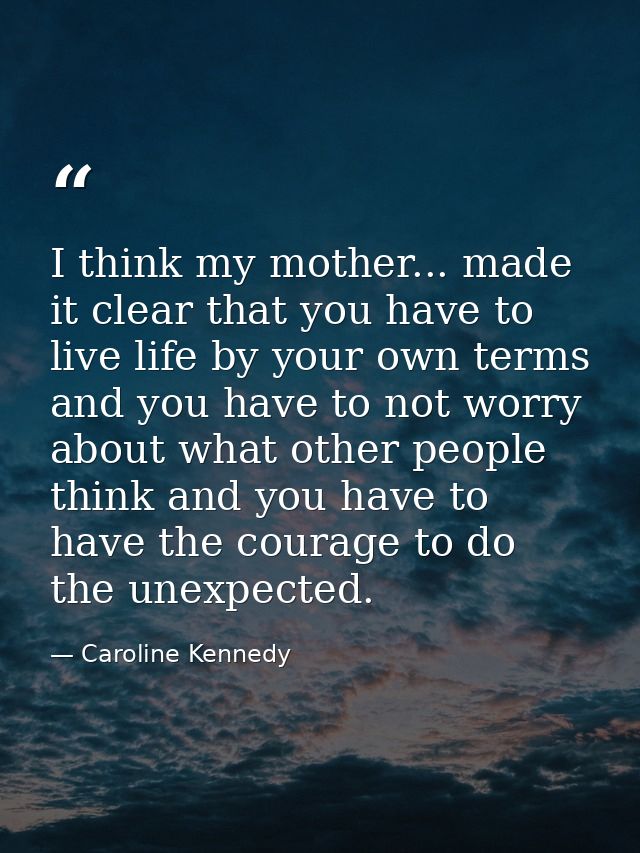 I think my mother... made it clear that you have to live life by your own terms and you have to not worry about what oth — Caroline Kennedy