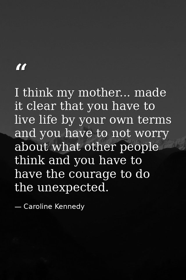 I think my mother... made it clear that you have to live life by your own terms and you have to not worry about what oth — Caroline Kennedy