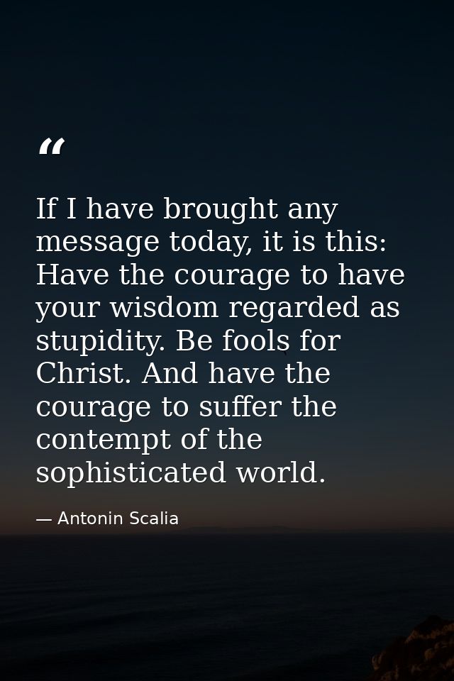 If I have brought any message today, it is this: Have the courage to have your wisdom regarded as stupidity. Be fools fo — Antonin Scalia