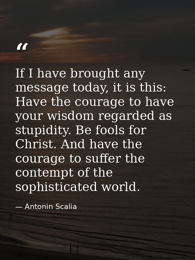 If I have brought any message today, it is this: Have the courage to have your wisdom regarded as stupidity. Be fools fo — Antonin Scalia