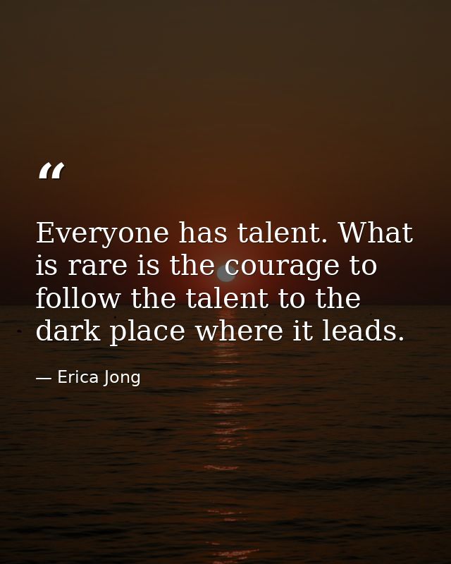Everyone has talent. What is rare is the courage to follow the talent to the dark place where it leads. — Erica Jong