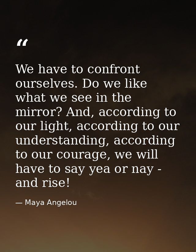 We have to confront ourselves. Do we like what we see in the mirror? And, according to our light, according to our under — Maya Angelou