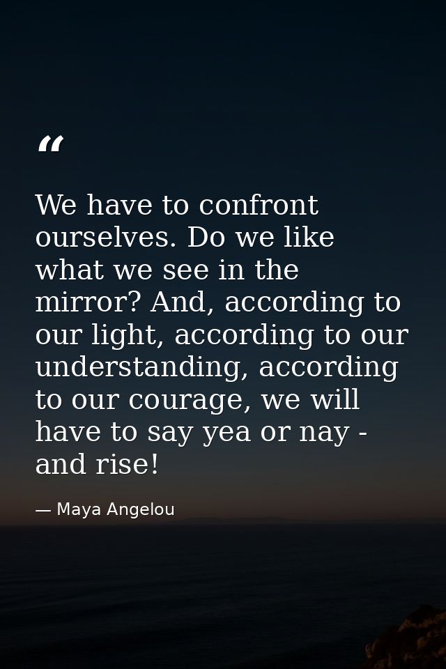 We have to confront ourselves. Do we like what we see in the mirror? And, according to our light, according to our under — Maya Angelou