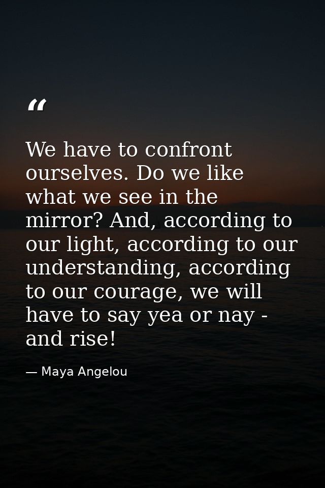 We have to confront ourselves. Do we like what we see in the mirror? And, according to our light, according to our under — Maya Angelou