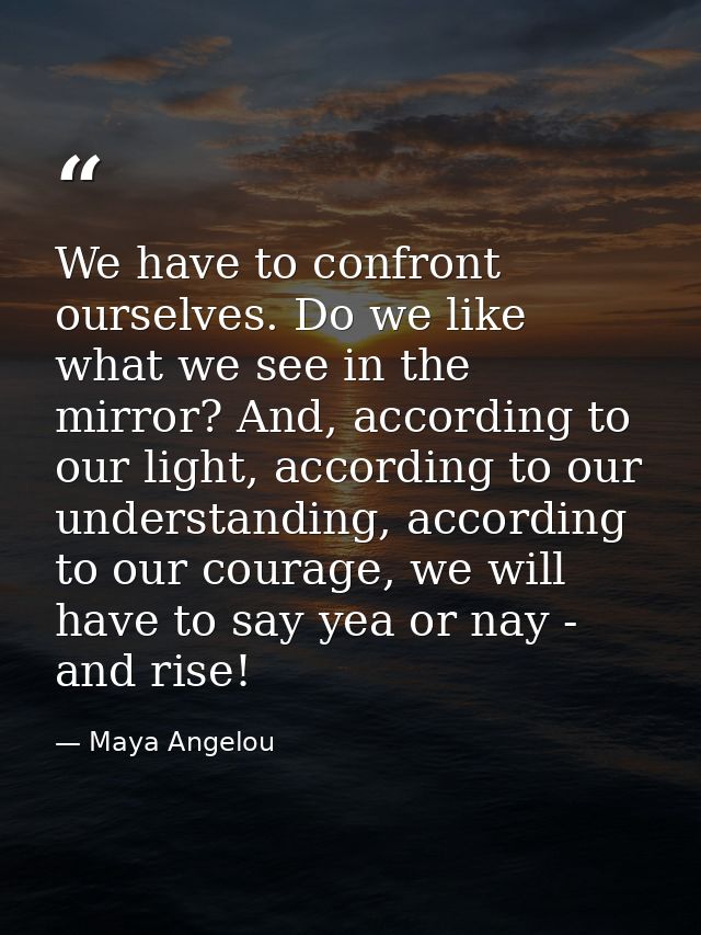 We have to confront ourselves. Do we like what we see in the mirror? And, according to our light, according to our under — Maya Angelou