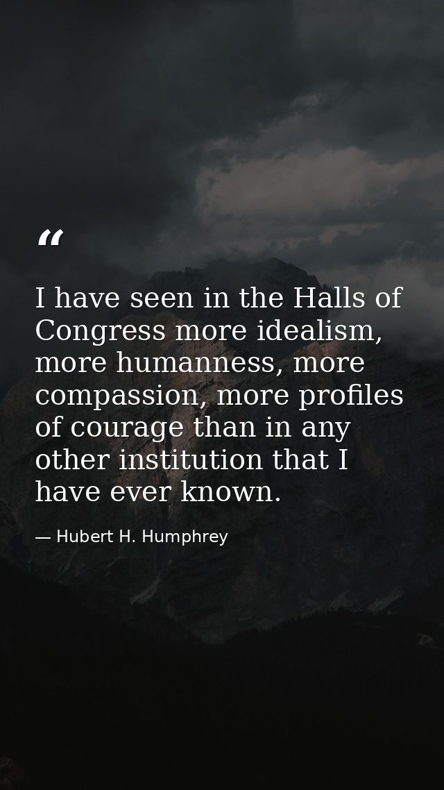 I have seen in the Halls of Congress more idealism, more humanness, more compassion, more profiles of courage than in an — Hubert H. Humphrey