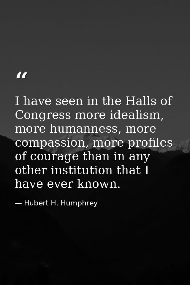 I have seen in the Halls of Congress more idealism, more humanness, more compassion, more profiles of courage than in an — Hubert H. Humphrey
