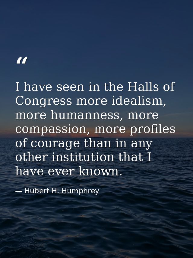 I have seen in the Halls of Congress more idealism, more humanness, more compassion, more profiles of courage than in an — Hubert H. Humphrey