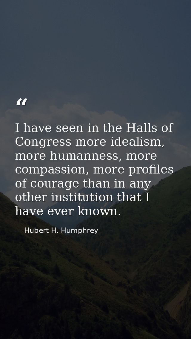 I have seen in the Halls of Congress more idealism, more humanness, more compassion, more profiles of courage than in an — Hubert H. Humphrey