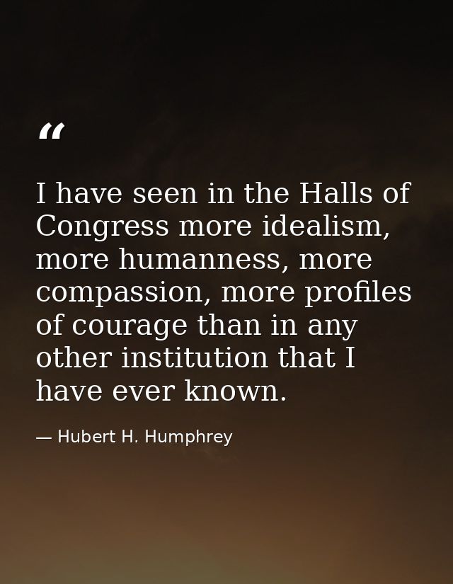 I have seen in the Halls of Congress more idealism, more humanness, more compassion, more profiles of courage than in an — Hubert H. Humphrey