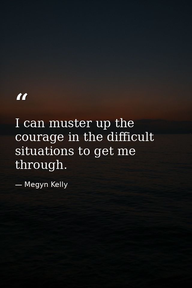 I can muster up the courage in the difficult situations to get me through. — Megyn Kelly