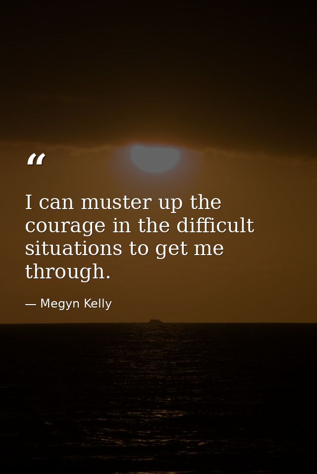 I can muster up the courage in the difficult situations to get me through. — Megyn Kelly