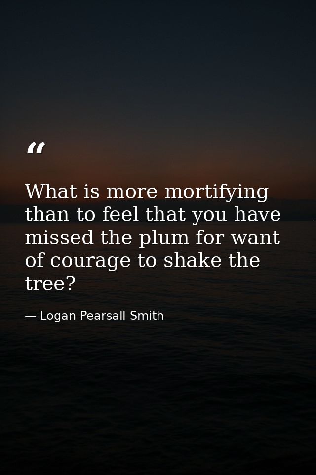 What is more mortifying than to feel that you have missed the plum for want of courage to shake the tree? — Logan Pearsall Smith