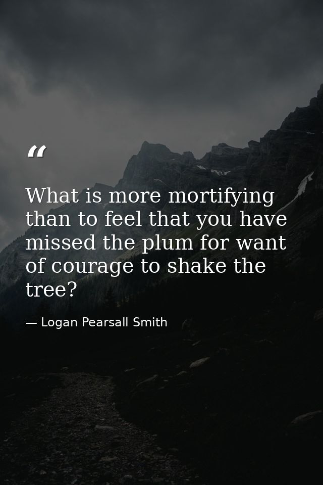 What is more mortifying than to feel that you have missed the plum for want of courage to shake the tree? — Logan Pearsall Smith
