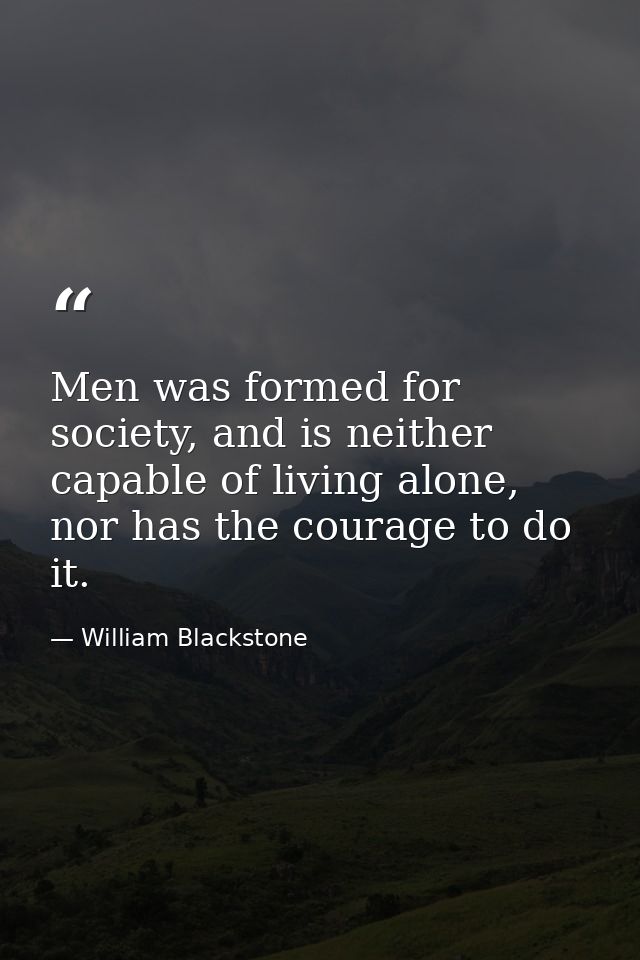 Men was formed for society, and is neither capable of living alone, nor has the courage to do it. — William Blackstone