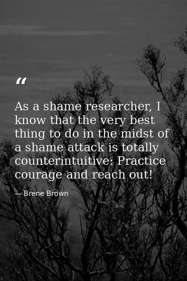 As a shame researcher, I know that the very best thing to do in the midst of a shame attack is totally counterintuitive: — Brene Brown
