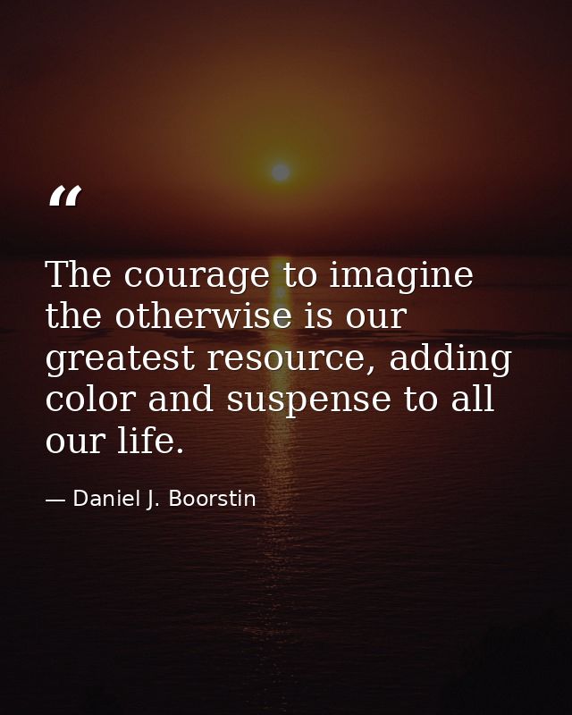 The courage to imagine the otherwise is our greatest resource, adding color and suspense to all our life. — Daniel J. Boorstin