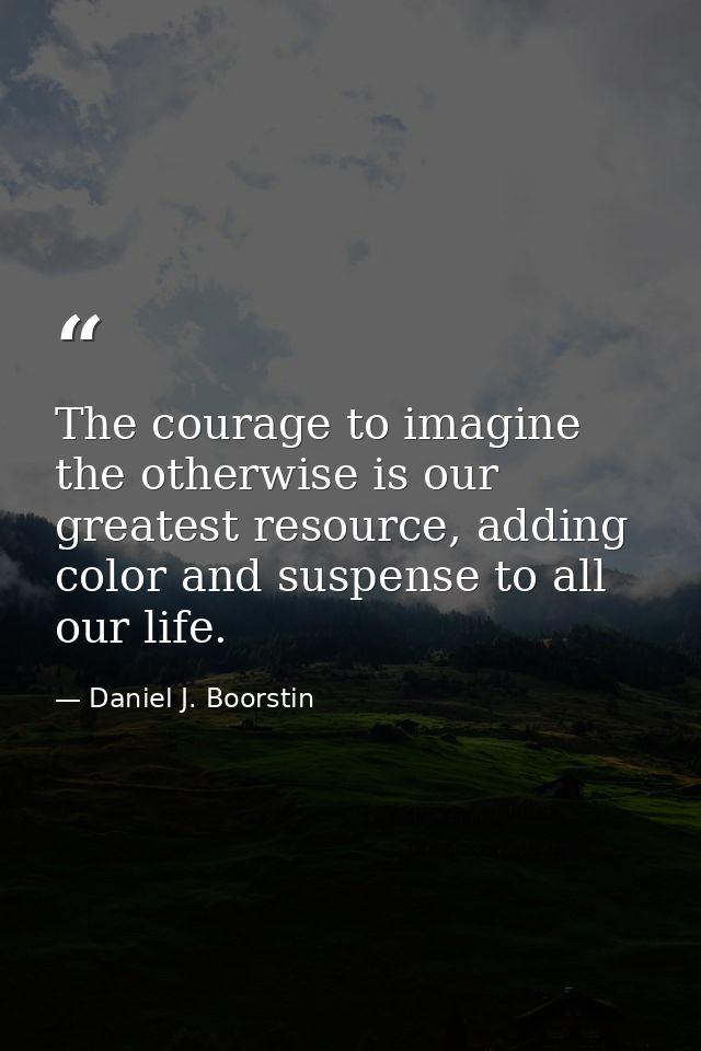 The courage to imagine the otherwise is our greatest resource, adding color and suspense to all our life. — Daniel J. Boorstin
