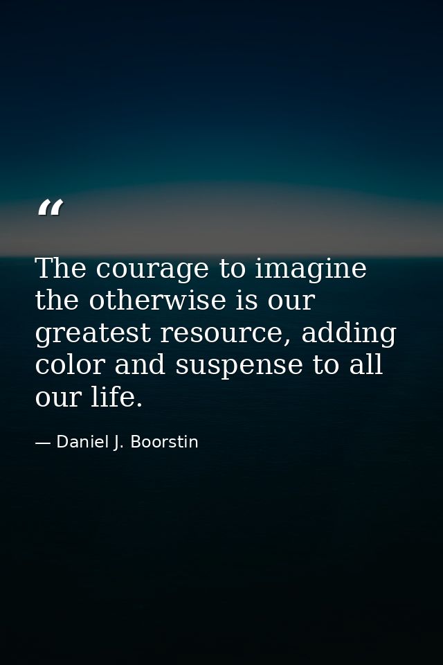 The courage to imagine the otherwise is our greatest resource, adding color and suspense to all our life. — Daniel J. Boorstin