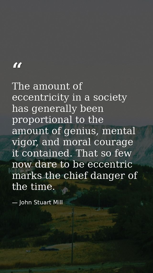 The amount of eccentricity in a society has generally been proportional to the amount of genius, mental vigor, and moral — John Stuart Mill