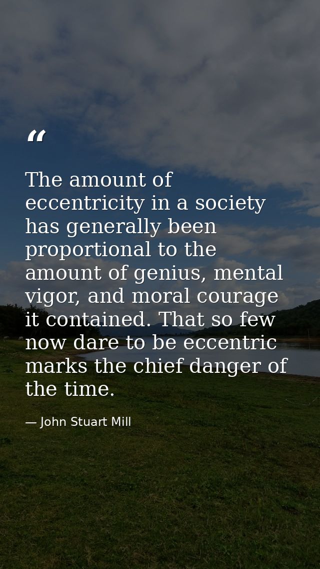 The amount of eccentricity in a society has generally been proportional to the amount of genius, mental vigor, and moral — John Stuart Mill