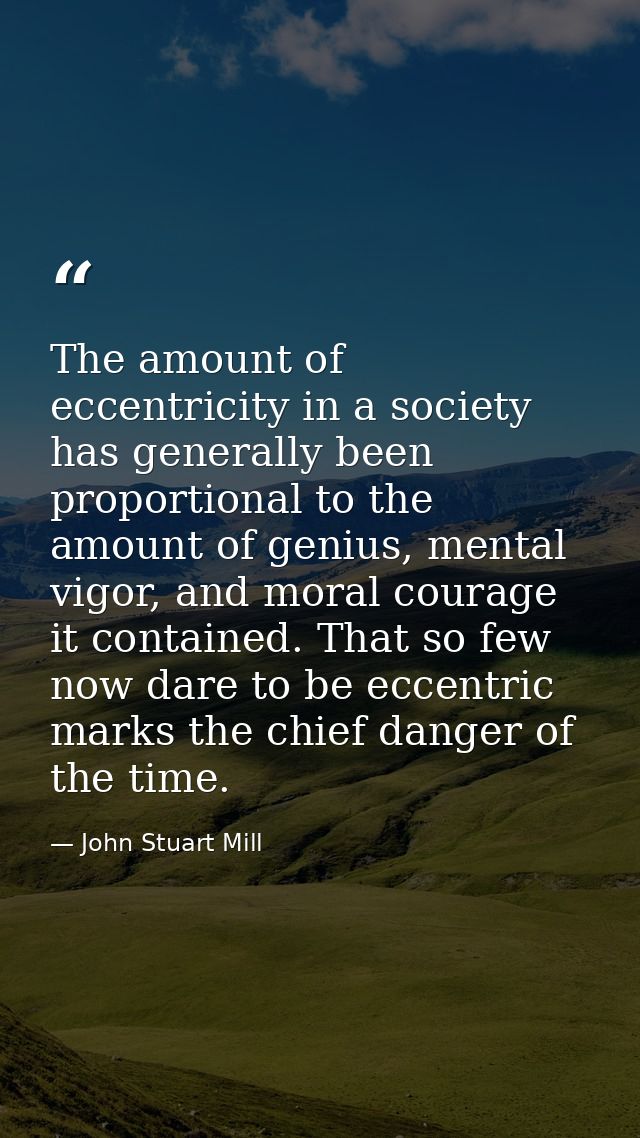 The amount of eccentricity in a society has generally been proportional to the amount of genius, mental vigor, and moral — John Stuart Mill