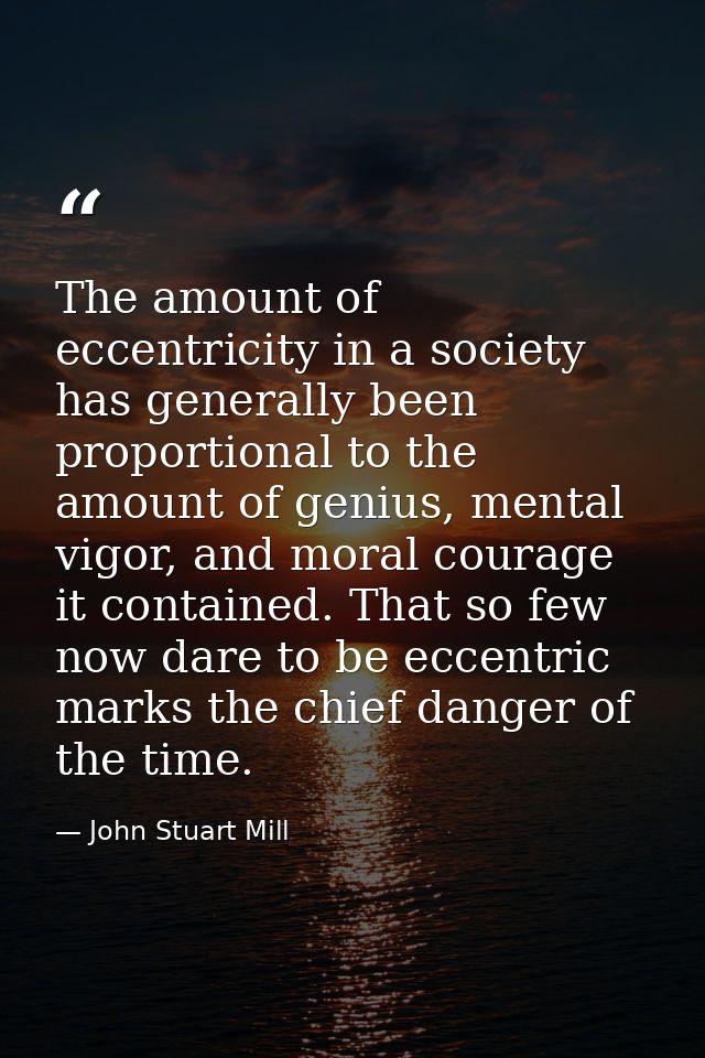 The amount of eccentricity in a society has generally been proportional to the amount of genius, mental vigor, and moral — John Stuart Mill