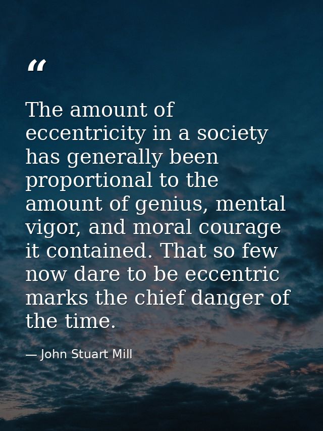 The amount of eccentricity in a society has generally been proportional to the amount of genius, mental vigor, and moral — John Stuart Mill