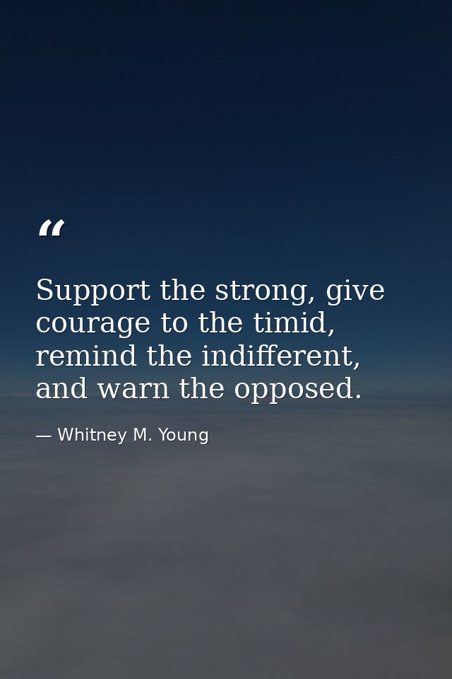 Support the strong, give courage to the timid, remind the indifferent, and warn the opposed. — Whitney M. Young